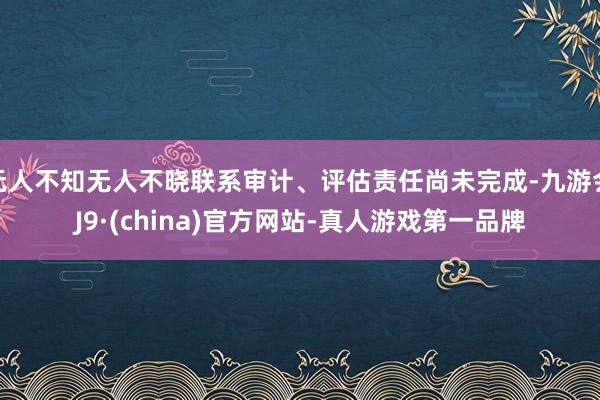 无人不知无人不晓联系审计、评估责任尚未完成-九游会J9·(china)官方网站-真人游戏第一品牌