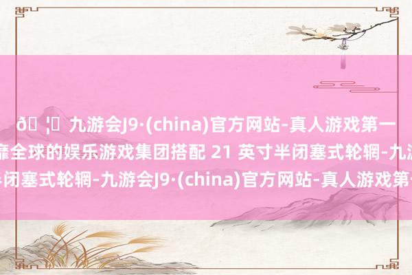 🦄九游会J9·(china)官方网站-真人游戏第一品牌【登录入口】风靡全球的娱乐游戏集团搭配 21 英寸半闭塞式轮辋-九游会J9·(china)官方网站-真人游戏第一品牌