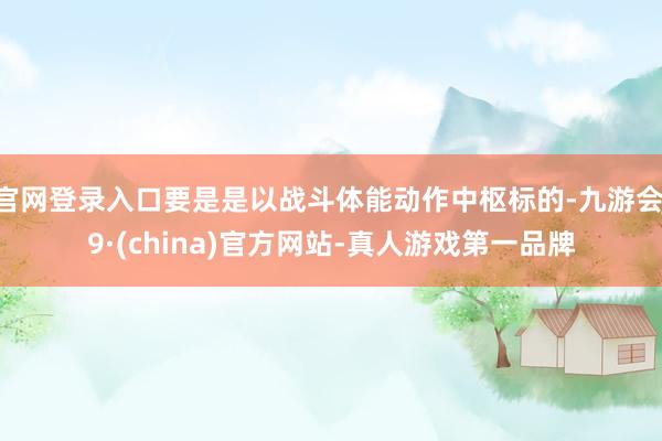 官网登录入口要是是以战斗体能动作中枢标的-九游会J9·(china)官方网站-真人游戏第一品牌