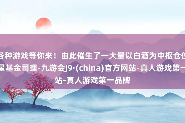 各种游戏等你来！由此催生了一大量以白酒为中枢仓位的明星基金司理-九游会J9·(china)官方网站-真人游戏第一品牌