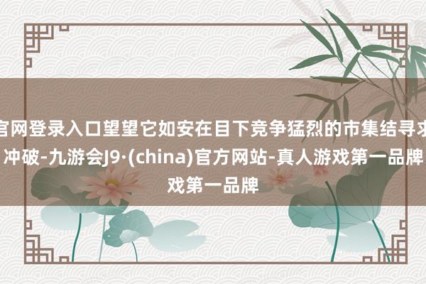 官网登录入口望望它如安在目下竞争猛烈的市集结寻求冲破-九游会J9·(china)官方网站-真人游戏第一品牌