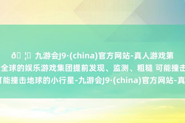 🦄九游会J9·(china)官方网站-真人游戏第一品牌【登录入口】风靡全球的娱乐游戏集团提前发现、监测、粗糙 可能撞击地球的小行星-九游会J9·(china)官方网站-真人游戏第一品牌