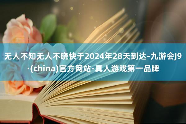 无人不知无人不晓快于2024年28天到达-九游会J9·(china)官方网站-真人游戏第一品牌