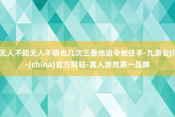 无人不知无人不晓也几次三番地迫令他住手-九游会J9·(china)官方网站-真人游戏第一品牌