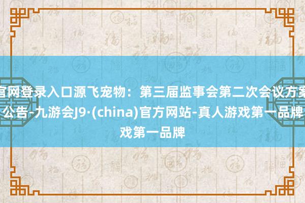 官网登录入口源飞宠物：第三届监事会第二次会议方案公告-九游会J9·(china)官方网站-真人游戏第一品牌