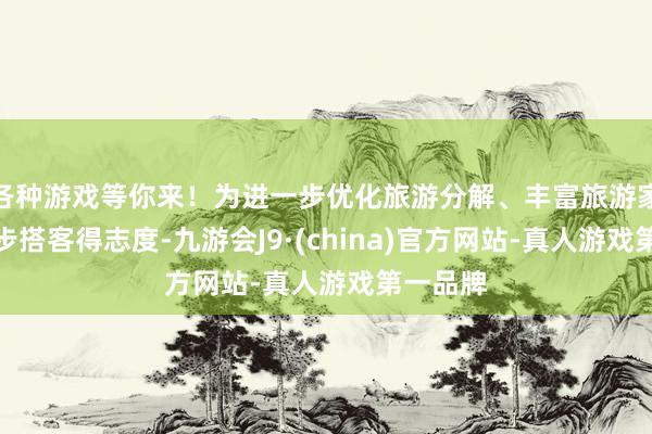 各种游戏等你来！为进一步优化旅游分解、丰富旅游家具、进步搭客得志度-九游会J9·(china)官方网站-真人游戏第一品牌