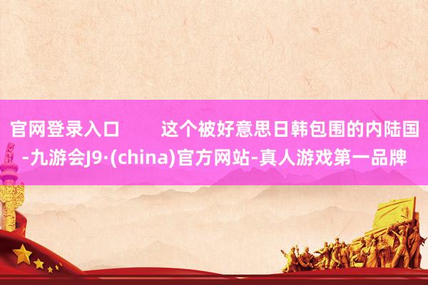 官网登录入口        这个被好意思日韩包围的内陆国-九游会J9·(china)官方网站-真人游戏第一品牌