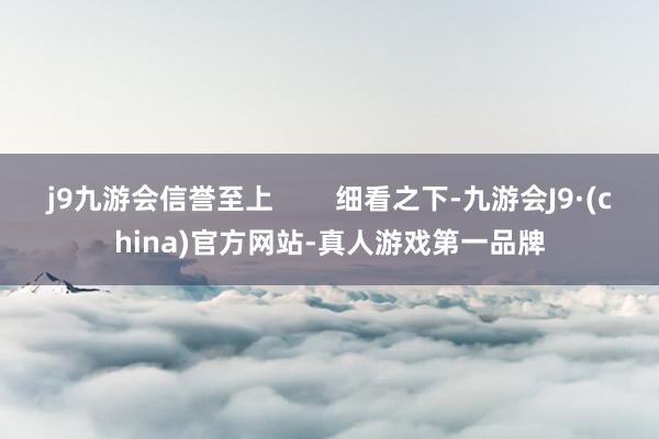 j9九游会信誉至上        细看之下-九游会J9·(china)官方网站-真人游戏第一品牌