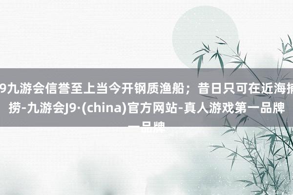 j9九游会信誉至上当今开钢质渔船；昔日只可在近海捕捞-九游会J9·(china)官方网站-真人游戏第一品牌