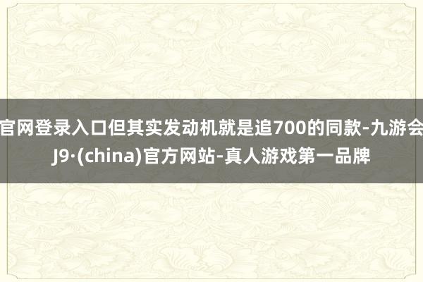 官网登录入口但其实发动机就是追700的同款-九游会J9·(china)官方网站-真人游戏第一品牌