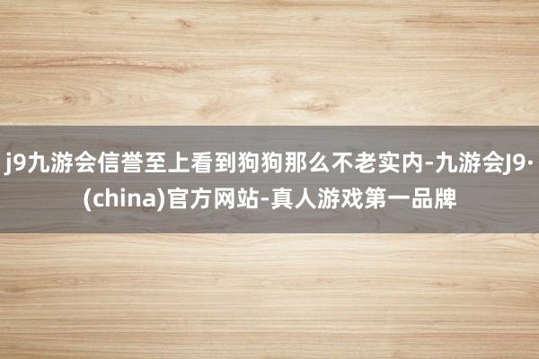 j9九游会信誉至上看到狗狗那么不老实内-九游会J9·(china)官方网站-真人游戏第一品牌