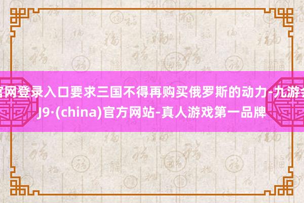 官网登录入口要求三国不得再购买俄罗斯的动力-九游会J9·(china)官方网站-真人游戏第一品牌
