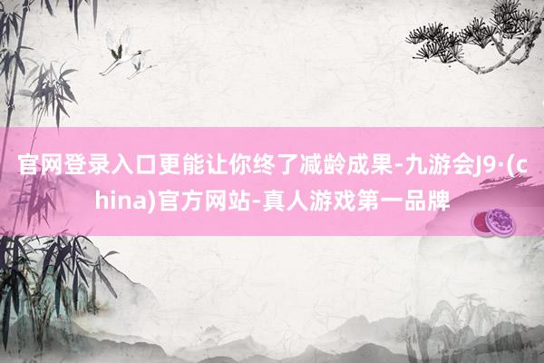 官网登录入口更能让你终了减龄成果-九游会J9·(china)官方网站-真人游戏第一品牌