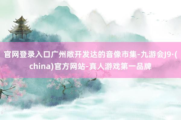 官网登录入口广州敞开发达的音像市集-九游会J9·(china)官方网站-真人游戏第一品牌