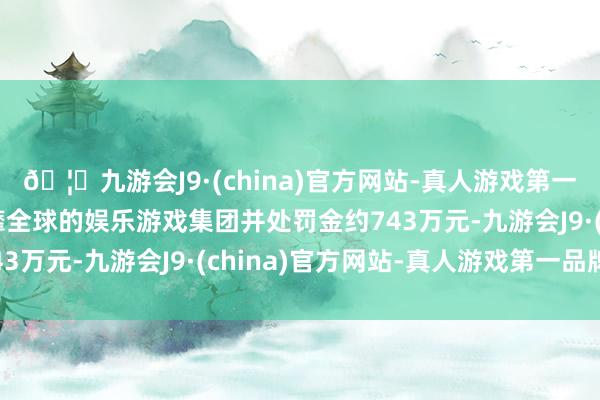🦄九游会J9·(china)官方网站-真人游戏第一品牌【登录入口】风靡全球的娱乐游戏集团并处罚金约743万元-九游会J9·(china)官方网站-真人游戏第一品牌