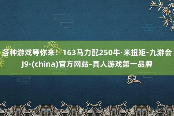 各种游戏等你来！163马力配250牛·米扭矩-九游会J9·(china)官方网站-真人游戏第一品牌