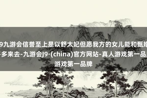 j9九游会信誉至上是以舒太妃但愿我方的女儿能和甄嬛多多来去-九游会J9·(china)官方网站-真人游戏第一品牌