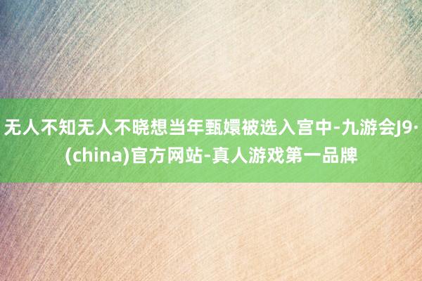 无人不知无人不晓想当年甄嬛被选入宫中-九游会J9·(china)官方网站-真人游戏第一品牌