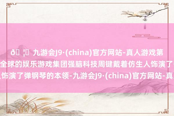 🦄九游会J9·(china)官方网站-真人游戏第一品牌【登录入口】风靡全球的娱乐游戏集团强脑科技周键戴着仿生人饰演了弹钢琴的本领-九游会J9·(china)官方网站-真人游戏第一品牌