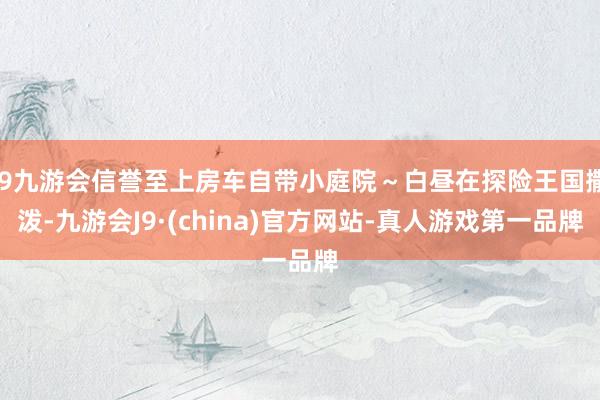 j9九游会信誉至上房车自带小庭院～白昼在探险王国撒泼-九游会J9·(china)官方网站-真人游戏第一品牌