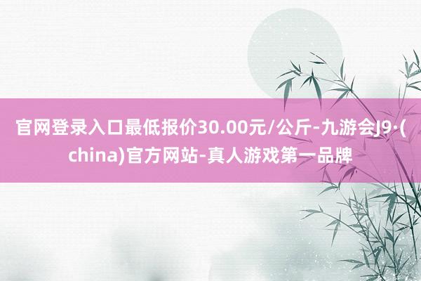 官网登录入口最低报价30.00元/公斤-九游会J9·(china)官方网站-真人游戏第一品牌