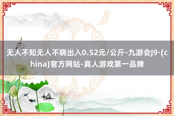 无人不知无人不晓出入0.52元/公斤-九游会J9·(china)官方网站-真人游戏第一品牌