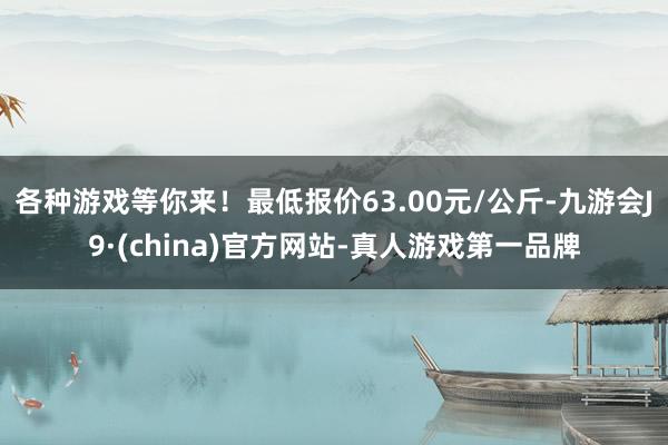 各种游戏等你来！最低报价63.00元/公斤-九游会J9·(china)官方网站-真人游戏第一品牌