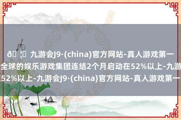🦄九游会J9·(china)官方网站-真人游戏第一品牌【登录入口】风靡全球的娱乐游戏集团连结2个月启动在52%以上-九游会J9·(china)官方网站-真人游戏第一品牌