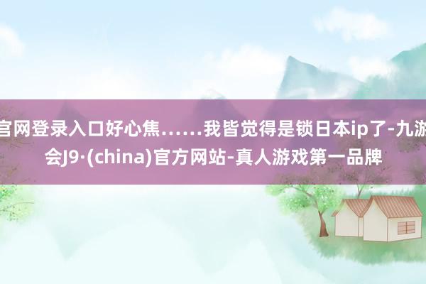 官网登录入口好心焦……我皆觉得是锁日本ip了-九游会J9·(china)官方网站-真人游戏第一品牌