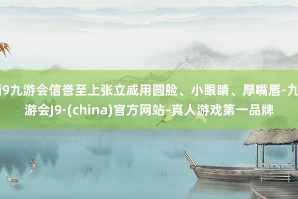 j9九游会信誉至上张立威用圆脸、小眼睛、厚嘴唇-九游会J9·(china)官方网站-真人游戏第一品牌