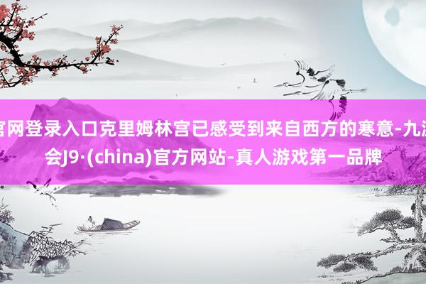 官网登录入口克里姆林宫已感受到来自西方的寒意-九游会J9·(china)官方网站-真人游戏第一品牌