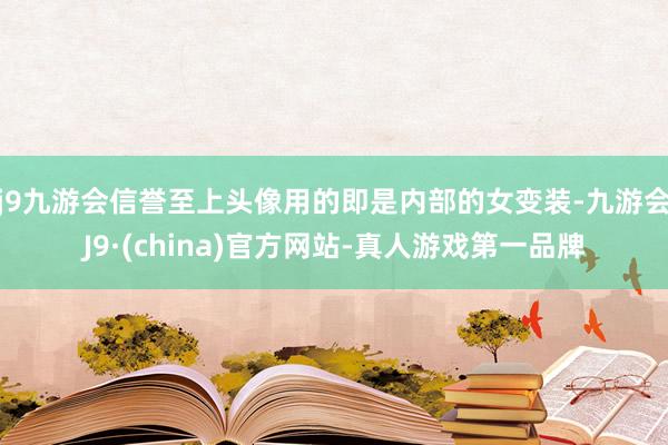 j9九游会信誉至上头像用的即是内部的女变装-九游会J9·(china)官方网站-真人游戏第一品牌