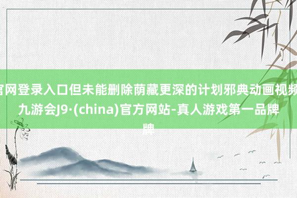 官网登录入口但未能删除荫藏更深的计划邪典动画视频-九游会J9·(china)官方网站-真人游戏第一品牌