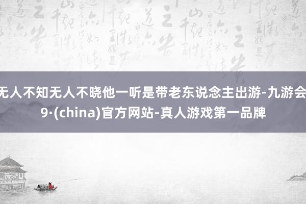 无人不知无人不晓他一听是带老东说念主出游-九游会J9·(china)官方网站-真人游戏第一品牌
