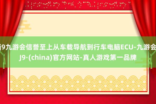 j9九游会信誉至上从车载导航到行车电脑ECU-九游会J9·(china)官方网站-真人游戏第一品牌