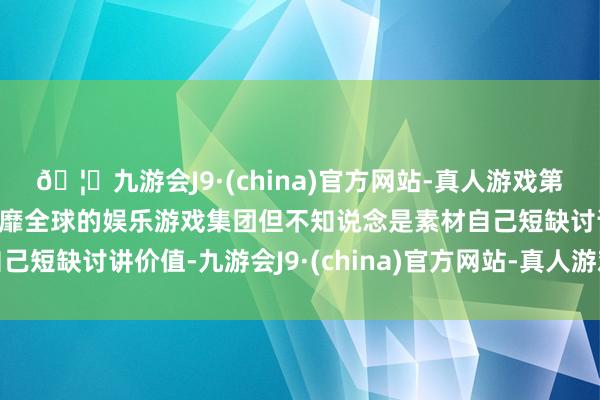 🦄九游会J9·(china)官方网站-真人游戏第一品牌【登录入口】风靡全球的娱乐游戏集团但不知说念是素材自己短缺讨讲价值-九游会J9·(china)官方网站-真人游戏第一品牌