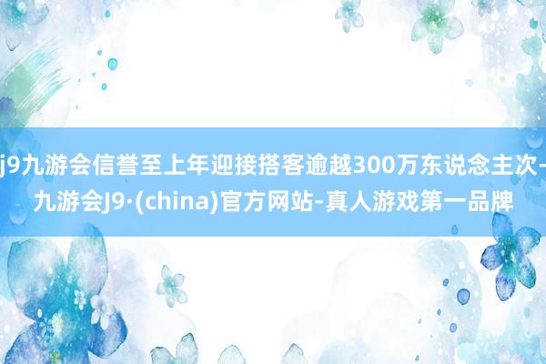 j9九游会信誉至上年迎接搭客逾越300万东说念主次-九游会J9·(china)官方网站-真人游戏第一品牌