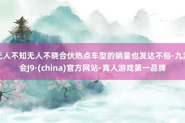 无人不知无人不晓合伙热点车型的销量也发达不俗-九游会J9·(china)官方网站-真人游戏第一品牌