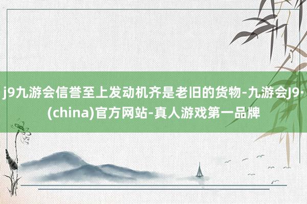 j9九游会信誉至上发动机齐是老旧的货物-九游会J9·(china)官方网站-真人游戏第一品牌