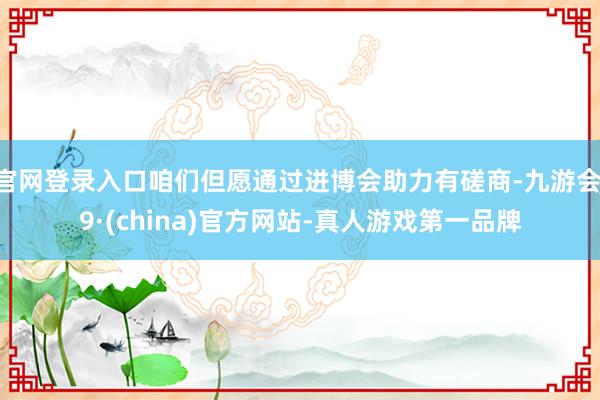 官网登录入口咱们但愿通过进博会助力有磋商-九游会J9·(china)官方网站-真人游戏第一品牌