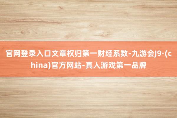 官网登录入口文章权归第一财经系数-九游会J9·(china)官方网站-真人游戏第一品牌