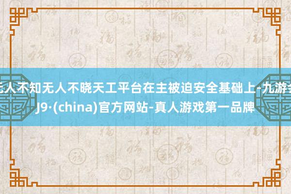 无人不知无人不晓天工平台在主被迫安全基础上-九游会J9·(china)官方网站-真人游戏第一品牌