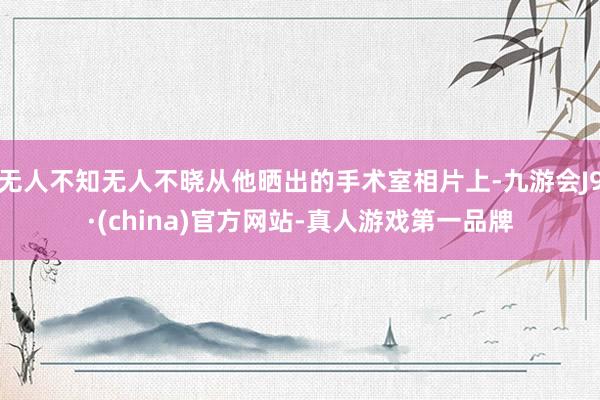 无人不知无人不晓从他晒出的手术室相片上-九游会J9·(china)官方网站-真人游戏第一品牌