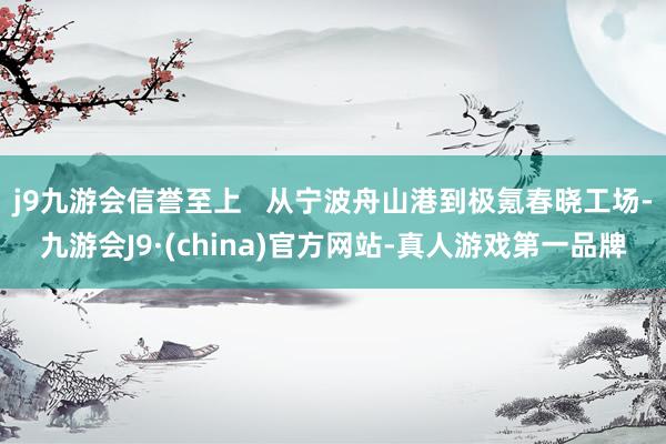 j9九游会信誉至上   从宁波舟山港到极氪春晓工场-九游会J9·(china)官方网站-真人游戏第一品牌
