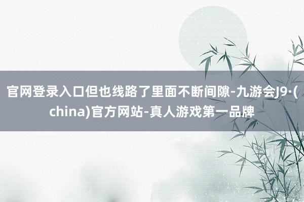 官网登录入口但也线路了里面不断间隙-九游会J9·(china)官方网站-真人游戏第一品牌