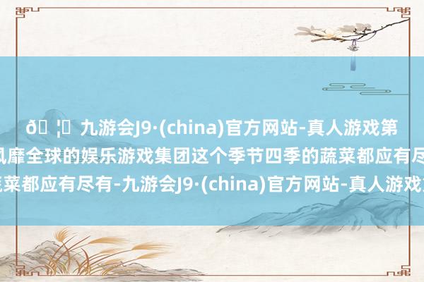 🦄九游会J9·(china)官方网站-真人游戏第一品牌【登录入口】风靡全球的娱乐游戏集团这个季节四季的蔬菜都应有尽有-九游会J9·(china)官方网站-真人游戏第一品牌