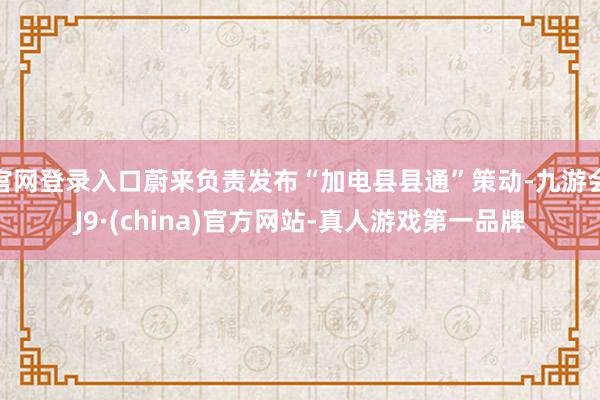 官网登录入口蔚来负责发布“加电县县通”策动-九游会J9·(china)官方网站-真人游戏第一品牌