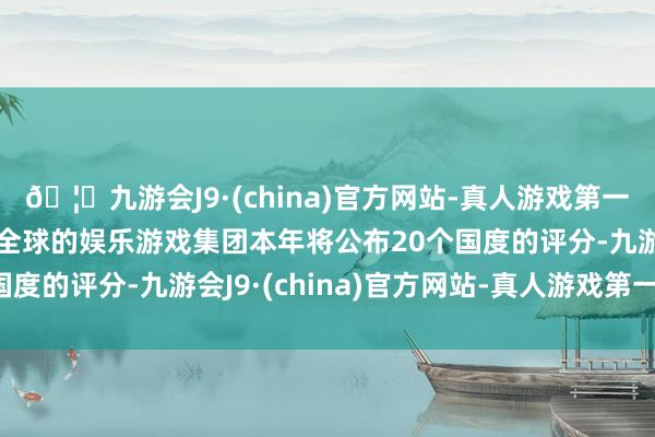 🦄九游会J9·(china)官方网站-真人游戏第一品牌【登录入口】风靡全球的娱乐游戏集团本年将公布20个国度的评分-九游会J9·(china)官方网站-真人游戏第一品牌