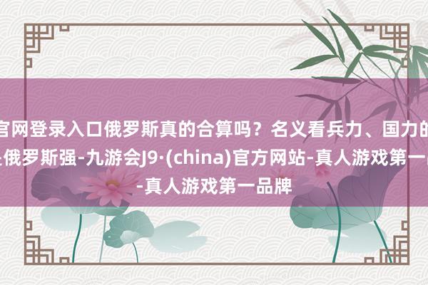官网登录入口俄罗斯真的合算吗？名义看兵力、国力的确是俄罗斯强-九游会J9·(china)官方网站-真人游戏第一品牌