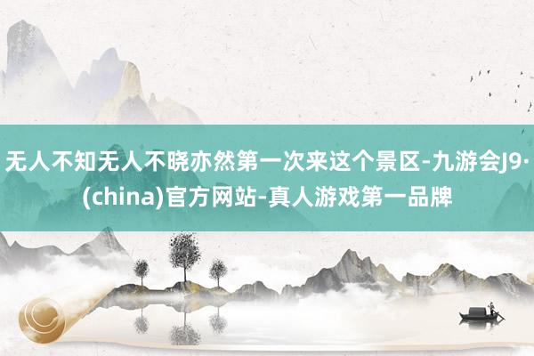 无人不知无人不晓亦然第一次来这个景区-九游会J9·(china)官方网站-真人游戏第一品牌